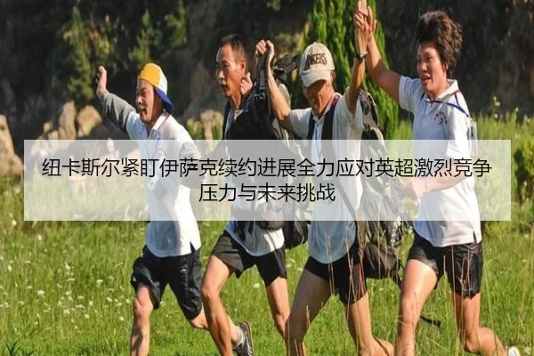 纽卡斯尔紧盯伊萨克续约进展全力应对英超激烈竞争压力与未来挑战