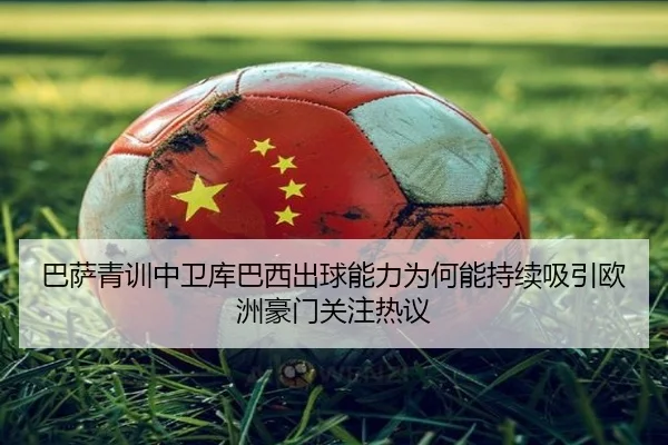 巴萨青训中卫库巴西出球能力为何能持续吸引欧洲豪门关注热议