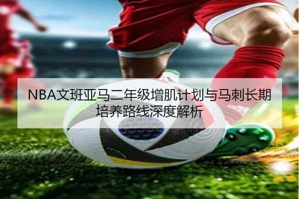 NBA文班亚马二年级增肌计划与马刺长期培养路线深度解析