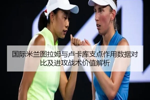 国际米兰图拉姆与卢卡库支点作用数据对比及进攻战术价值解析