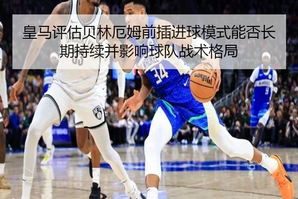 皇马评估贝林厄姆前插进球模式能否长期持续并影响球队战术格局