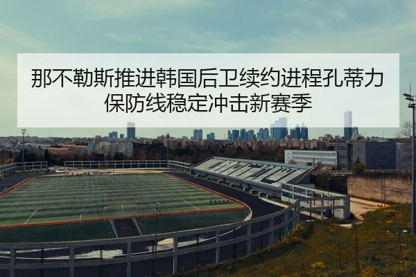 那不勒斯推进韩国后卫续约进程孔蒂力保防线稳定冲击新赛季